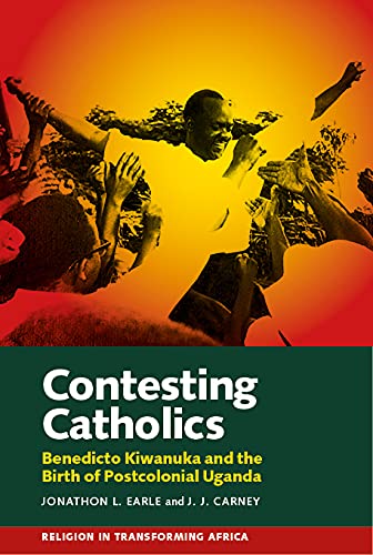 Contesting Catholics: Benedicto Kiwanuka and the Birth of Postcolonial Uganda (Religion in Transforming Africa)